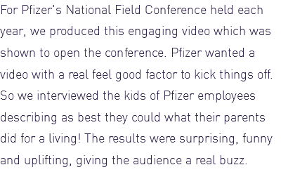 For Pfizer's National Field Conference held each year, we produced this engaging video which was shown to open the conference. Pfizer wanted a video with a real feel good factor to kick things off. So we interviewed the kids of Pfizer employees describing as best they could what their parents did for a living! The results were surprising, funny and uplifting, giving the audience a real buzz. 