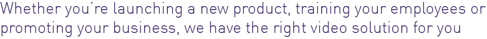 Whether you’re launching a new product, training your employees or promoting your business, we have the right video solution for you