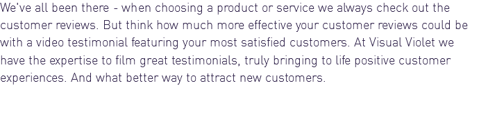 We've all been there - when choosing a product or service we always check out the customer reviews. But think how much more effective your customer reviews could be with a video testimonial featuring your most satisfied customers. At Visual Violet we have the expertise to film great testimonials, truly bringing to life positive customer experiences. And what better way to attract new customers.