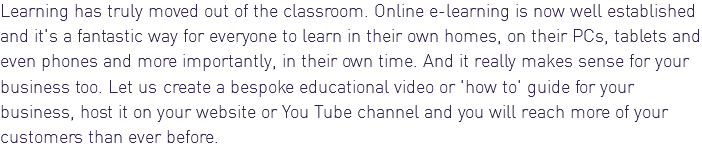 Learning has truly moved out of the classroom. Online e-learning is now well established and it's a fantastic way for everyone to learn in their own homes, on their PCs, tablets and even phones and more importantly, in their own time. And it really makes sense for your business too. Let us create a bespoke educational video or 'how to' guide for your business, host it on your website or You Tube channel and you will reach more of your customers than ever before. 