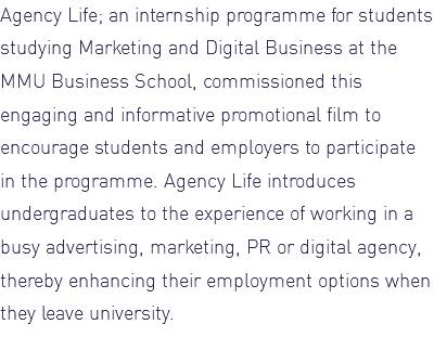 Agency Life; an internship programme for students studying Marketing and Digital Business at the MMU Business School, commissioned this engaging and informative promotional film to encourage students and employers to participate in the programme. Agency Life introduces undergraduates to the experience of working in a busy advertising, marketing, PR or digital agency, thereby enhancing their employment options when they leave university. 